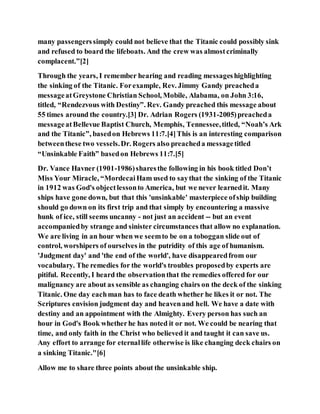 many passengerssimply could not believe that the Titanic could possibly sink
and refused to board the lifeboats. And the crew was almostcriminally
complacent.”[2]
Through the years, I remember hearing and reading messageshighlighting
the sinking of the Titanic. Forexample, Rev. Jimmy Gandy preacheda
messageatGreystone Christian School, Mobile, Alabama, on John 3:16,
titled, “Rendezvous with Destiny”. Rev. Gandy preached this message about
55 times around the country.[3] Dr. Adrian Rogers (1931-2005)preacheda
messageatBellevue Baptist Church, Memphis, Tennessee,titled, “Noah’s Ark
and the Titanic”, basedon Hebrews 11:7.[4]This is an interesting comparison
betweenthese two vessels.Dr. Rogers also preacheda messagetitled
“Unsinkable Faith” basedon Hebrews 11:7.[5]
Dr. Vance Havner (1901-1986)sharesthe following in his book titled Don’t
Miss Your Miracle, “MordecaiHam used to saythat the sinking of the Titanic
in 1912 was God's objectlessonto America, but we never learnedit. Many
ships have gone down, but that this 'unsinkable' masterpiece ofship building
should go down on its first trip and that simply by encountering a massive
hunk of ice, still seems uncanny - not just an accident -- but an event
accompaniedby strange and sinister circumstances that allow no explanation.
We are living in an hour when we seemto be on a toboggan slide out of
control, worshipers of ourselves in the putridity of this age of humanism.
'Judgment day' and 'the end of the world', have disappearedfrom our
vocabulary. The remedies for the world's troubles proposedby experts are
pitiful. Recently, I heard the observationthat the remedies offered for our
malignancy are about as sensible as changing chairs on the deck of the sinking
Titanic. One day eachman has to face death whether he likes it or not. The
Scriptures envision judgment day and heavenand hell. We have a date with
destiny and an appointment with the Almighty. Every person has such an
hour in God's Book whetherhe has noted it or not. We could be nearing that
time, and only faith in the Christ who believed it and taught it can save us.
Any effort to arrange for eternallife otherwise is like changing deck chairs on
a sinking Titanic."[6]
Allow me to share three points about the unsinkable ship.
 