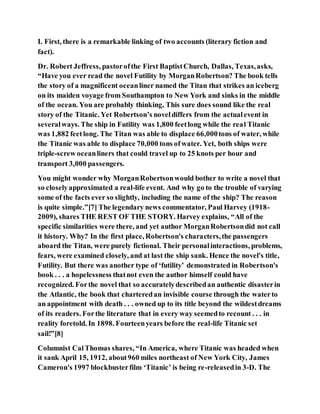 I. First, there is a remarkable linking of two accounts (literary fiction and
fact).
Dr. Robert Jeffress, pastorofthe First BaptistChurch, Dallas, Texas,asks,
“Have you ever read the novel Futility by MorganRobertson? The book tells
the story of a magnificent oceanliner named the Titan that strikes an iceberg
on its maiden voyage from Southampton to New York and sinks in the middle
of the ocean. You are probably thinking, This sure does sound like the real
story of the Titanic. Yet Robertson’s noveldiffers from the actualevent in
severalways. The ship in Futility was 1,800 feetlong while the real Titanic
was 1,882 feetlong. The Titan was able to displace 66,000tons of water, while
the Titanic was able to displace 70,000 tons ofwater. Yet, both ships were
triple-screw oceanliners that could travel up to 25 knots per hour and
transport 3,000 passengers.
You might wonder why MorganRobertsonwould bother to write a novel that
so closelyapproximated a real-life event. And why go to the trouble of varying
some of the facts ever so slightly, including the name of the ship? The reason
is quite simple.”[7] The legendary news commentator, Paul Harvey (1918-
2009), shares THE REST OF THE STORY. Harvey explains, “All of the
specific similarities were there, and yet author MorganRobertsondid not call
it history. Why? In the first place, Robertson's characters,the passengers
aboard the Titan, were purely fictional. Their personalinteractions, problems,
fears, were examined closely, and at last the ship sank. Hence the novel's title,
Futility. But there was another type of ‘futility’ demonstrated in Robertson's
book . . . a hopelessness thatnot even the author himself could have
recognized. Forthe novel that so accuratelydescribedan authentic disasterin
the Atlantic, the book that charteredan invisible course through the waterto
an appointment with death . . . owned up to its title beyond the wildestdreams
of its readers. Forthe literature that in every way seemedto recount . . . in
reality foretold. In 1898. Fourteenyears before the real-life Titanic set
sail!”[8]
Columnist CalThomas shares, “In America, where Titanic was headed when
it sank April 15, 1912, about960 miles northeast of New York City, James
Cameron's 1997 blockbusterfilm ‘Titanic’ is being re-releasedin 3-D. The
 
