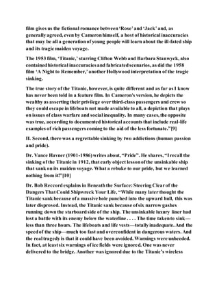 film gives us the fictional romance between‘Rose’and ‘Jack’and, as
generallyagreed, even by Cameronhimself, a host of historicalinaccuracies
that may be all a generationof young people will learn about the ill-fated ship
and its tragic maiden voyage.
The 1953 film, ‘Titanic,’ starring Clifton Webb and Barbara Stanwyck, also
containedhistorical inaccuraciesand fabricatedscenarios, as did the 1958
film ‘A Night to Remember,’another Hollywood interpretation of the tragic
sinking.
The true story of the Titanic, however, is quite different and as far as I know
has never been told in a feature film. In Cameron's version, he depicts the
wealthy as asserting their privilege over third-class passengersand crew so
they could escape in lifeboats not made available to all, a depiction that plays
on issues of class warfare and socialinequality. In many cases, the opposite
was true, according to documented historical accounts that include real-life
examples of rich passengerscoming to the aid of the less fortunate.”[9]
II. Second, there was a regrettable sinking by two addictions (human passion
and pride).
Dr. Vance Havner (1901-1986)writes about, “Pride”. He shares, “Irecall the
sinking of the Titanic in 1912, thatearly object lessonofthe unsinkable ship
that sank on its maiden voyage. What a rebuke to our pride, but we learned
nothing from it!”[10]
Dr. Bob Reccordexplains in Beneaththe Surface:Steering Clearof the
Dangers ThatCould Shipwreck Your Life, “While many later thought the
Titanic sank because ofa massive hole punched into the upward hull, this was
later disproved. Instead, the Titanic sank because ofsix narrow gashes
running down the starboardside of the ship. The unsinkable luxury liner had
lost a battle with its enemy below the waterline . . . . The time takento sink—
less than three hours. The lifeboats and life vests—totallyinadequate. And the
speedof the ship—much too fast and overconfident in dangerous waters. And
the realtragedy is that it could have been avoided. Warnings were unheeded.
In fact, at leastsix warnings of ice fields were ignored. One was never
delivered to the bridge. Another was ignored due to the Titanic’s wireless
 