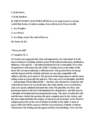 2. In his heart.
3. In his intellect.
II. THE FUTURE CALM FOR EARTH. In every aspectours is a stormy
world. But its day of calm is coming. Jesus will sayto it, Peace,be still.
1. As a Prophet.
2. As a Priest.
3. As a King, to give the calm of heaven.
(H. Sonar, D. D.)
"Peace, be still!"
J. Vaughan, M. A.
No words can exaggerate the value and importance of a calm mind. It is the
basis of almost everything which is good. Well-orderedreflections, meditation,
influence, wise speech— all embosom themselves in a calm mind. Yet a state
of agitationis with many the rule of life. ConsiderJesus as the stiller of the
heart. He was most eminently a still character. The greatestforce of energy
and the largestactivity of mind and body are not only compatible with
stillness, but they go to make it. The persons of the largestpowerand the most
telling action are generally the quietest. They may owe it to discipline and drill
— and perhaps Christ Himself did — but they show themselves reined in and
well-ordered. Just as it was in the lake:the wind and the waves wentbefore,
and, so to speak, subdued and made the calm. The placidity of a fiery and
passionate nature is the best of foundations for all quietness. And this may be
a thought of strength and encouragementto some. The more resolute the will,
and the more violent the passion, the more complete may be the victory, and
the more imperturbable the temper, if only grace do its proper work. Want of
religious peace lies at the root of all that is trouble to the mind. A man at
peace with God will be at peace with his own conscience, withthe world; he
will not have his feelings greatlyaggravatedby external things. You won't be
 