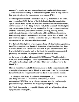 operator’s carrying out his own agenda and not wanting to be interrupted.
And the captain was drifting in and out of sleepin his cabin. If only someone
had paid attention to the warnings and been on guard!”[11]
Paul the apostle writes in Galatians 5:16-26, “Isay then: Walk in the Spirit,
and you shall not fulfill the lust of the flesh. For the flesh lusts againstthe
Spirit, and the Spirit againstthe flesh; and these are contrary to one another,
so that you do not do the things that you wish. But if you are led by the Spirit,
you are not under the law. Now the works ofthe flesh are evident, which are:
adultery, fornication, uncleanness, lewdness,idolatry, sorcery, hatred,
contentions, jealousies, outbursts of wrath, selfish ambitions, dissensions,
heresies, envy, murders, drunkenness, revelries, and the like; of which I tell
you beforehand, just as I also told you in time past, that those who practice
such things will not inherit the kingdom of God.
But the fruit of the Spirit is love, joy, peace, longsuffering, kindness, goodness,
faithfulness, gentleness,self-control. Againstsuchthere is no law. And those
who are Christ’s have crucified the flesh with its passions anddesires. If we
live in the Spirit, let us also walk in the Spirit. Let us not become conceited,
provoking one another, envying one another.” [Emphasis mine]
As the hymn writer, Lewis E. Jones (1865-1936), asks,“Wouldyou be free
from your passionand pride? There’s power in the blood, power in the blood;
/ Come for a cleansing to Calvary’s tide; / There’s wonderful power in the
blood.”[12]
History chronicles regrettable decisions,basedpartially on passionand pride,
which placed passengersonthe Titanic at unnecessaryrisk. Forexample, the
lack of lifeboats for everyone on board was due to mere cosmetic reasons.
The Bishopof Winchesterpreachedin Southampton, 1912, “Titanic,name
and thing, will stand as a monument and warning to human
presumption.”[13]Allow me to reissue a warning from the conclusionof a
previous message, “Bewareofthe dangerof presumption.”[14]
III. Third, there can be a reasonable thinking with two affirmations (divine
sympathy and sovereignty).
 