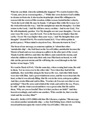 What do you think when the unthinkable happens? We read in Isaiah1:18a,
“Come, now, let us reasontogether. . .” While this verse declares God’s ability
to cleanse us from sin, it also teachesin principle about His willingness to
reasonwith the crown of His creation, within reason. Isaiahfurther exhorts,
“Seek the Lord while He may be found, / Call upon Him while He is near. Let
the wickedforsakehis way, / And the unrighteous man his thoughts; / Let him
return to the Lord, / And He will have mercy on him; / And to our God, / For
He will abundantly pardon. ‘For My thoughts are not your thoughts, / Nor are
your ways My ways,’says the Lord. ‘For as the heavens are higher than the
earth, / So are My ways higher than your ways, / And My thoughts than your
thoughts” (Isaiah55:6-9). We read in Isaiah 26:3, “You will keephim in
perfect peace, /Whose mind is stayed on You, / Becausehe trusts in You.”
The focus of our message, as someoneexplains, is “aboutthat other
‘unsinkable ship’—the frail boat on the Sea ofGalilee, unsinkable because the
Masterof land and sea was asleepon a pillow in the after part of the vessel.
Thank God He still lives and rides the billows and controls the storms, and
when the children of men take their only true Pilot back on board, we will
ride out the present storms and He will bring the vesselthrough to the fair
harbor of our hopes.”[15]
We read in Mark 4:35-41, “On the same day, when evening had come, He said
to them, ‘Let us cross overto the other side.’ Now when they had left the
multitude, they took Him along in the boat as He was. And other little boats
were also with Him. And a greatwindstorm arose, and the waves beat into the
boat, so that it was alreadyfilling. But He was in the stern, asleepon a pillow.
And they awoke Him and said to Him, ‘Teacher, do You not care that we are
perishing?’ Then He arose and rebuked the wind, and said to the sea, ‘Peace,
be still!’ And the wind ceasedandthere was a greatcalm. But He said to
them, ‘Why are you so fearful? How is it that you have no faith?’ And they
fearedexceedingly, and said to one another, ‘Who canthis be, that even the
wind and the sea obey Him!’”
RussellL. Kelfer (1933-2000)with Into His Likeness, explains, “His message
was about another unsinkable ship— a tiny frail fishing boat, which was being
tossedand beaten upon the waters ofthe Sea of Galilee. This one was
 
