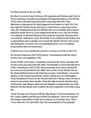For those in peril on the sea.”[20]
Dr. Dan Crawford, Senior ProfessorofEvangelismand Missions and Chair of
Prayer Emeritus at SouthwesternBaptist TheologicalSeminary, Fort Worth,
Texas, shares the following in his book Connecting with God, “One
illustration of praying in the Spirit happened one Sunday in April 1912. On
that night the Titanic struck an iceberg. ColonelGracy, a passengeron the
ship, after helping launch the few lifeboats that were available, had resigned
himself to death. However, as he slipped beneath the waves, his wife at home
was suddenly awakenedwith greatconcernfor her husband. She prayed for
severalhours, until peace came. Meanwhile, Gracybobbed to the surface near
a capsizedboat and eventually was rescued. He and his wife later discovered
that during the very hours she was agonizing in prayer, he was clinging
desperatelyto this overturned boat.
ColonelGracywas certainly blessedto have an intercessorfora wife!”[21]
Dr. David Livingstone (1813-1873)stated, "Iam immortal until the will of
God for me is accomplished."[22]
Donna Wallis wisely states, “Sometimes Godcalms the storm, sometimes He
lets the storm rage and calms His child.”[23] Doubtless, God calmedthe heart
of Rev. John Harper (1872-1912). He preachedhis lastsermon and had his
last convert as he perished in the chilly waters of the North Atlantic Ocean.
Dr. RameshRichard shares the following account, “JohnHarper, a Scotand
minister of the Gospel, boardedthe Titanic with his six-year-old daughter,
Nana. He planned to travel to the MoodyChurch in Chicago, where he'd been
invited to preach for three months. When the ship struck the fateful iceberg
and beganto sink, Harper made sure his daughter was placedinto one of the
lifeboats. He then began what would be the last evangelistic work ofhis young
life.
As the freezing waters beganto fill the ship, Harper was heard shouting, ‘Let
the women, children and the unsaved into the lifeboats.’Survivors reported
that Harper took off his ownlife jacketand gave it to another man. ‘Don't
worry about me,’ he reportedly said, ‘I'm not going down, I'm going up!’
 