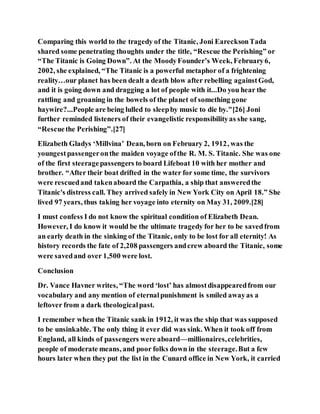 Comparing this world to the tragedy of the Titanic, Joni EarecksonTada
shared some penetrating thoughts under the title, “Rescue the Perishing” or
“The Titanic is Going Down”. At the MoodyFounder’s Week, February6,
2002, she explained, “The Titanic is a powerful metaphor of a frightening
reality…our planet has been dealt a death blow after rebelling againstGod,
and it is going down and dragging a lot of people with it...Do you hear the
rattling and groaning in the bowels of the planet of something gone
haywire?...People are being lulled to sleepby music to die by."[26] Joni
further reminded listeners of their evangelistic responsibilityas she sang,
“Rescuethe Perishing”.[27]
Elizabeth Gladys ‘Millvina’ Dean, born on February 2, 1912, was the
youngestpassengeronthe maiden voyage ofthe R. M. S. Titanic. She was one
of the first steeragepassengers to board Lifeboat 10 with her mother and
brother. “After their boat drifted in the water for some time, the survivors
were rescuedand takenaboard the Carpathia, a ship that answeredthe
Titanic's distress call. They arrived safely in New York City on April 18.” She
lived 97 years, thus taking her voyage into eternity on May 31, 2009.[28]
I must confess I do not know the spiritual condition of Elizabeth Dean.
However, I do know it would be the ultimate tragedy for her to be savedfrom
an early death in the sinking of the Titanic, only to be lost for all eternity! As
history records the fate of 2,208 passengers andcrew aboard the Titanic, some
were savedand over 1,500 were lost.
Conclusion
Dr. Vance Havner writes, “The word ‘lost’ has almostdisappearedfrom our
vocabulary and any mention of eternalpunishment is smiled awayas a
leftover from a dark theologicalpast.
I remember when the Titanic sank in 1912, it was the ship that was supposed
to be unsinkable. The only thing it ever did was sink. When it took off from
England, all kinds of passengers were aboard—millionaires,celebrities,
people of moderate means, and poor folks down in the steerage.But a few
hours later when they put the list in the Cunard office in New York, it carried
 