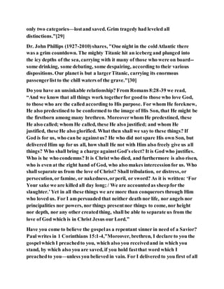 only two categories—lostand saved. Grim tragedy had leveled all
distinctions.”[29]
Dr. John Phillips (1927-2010)shares, "One night in the coldAtlantic there
was a grim countdown. The mighty Titanic hit an iceberg and plunged into
the icy depths of the sea, carrying with it many of those who were on board--
some drinking, some debating, some despairing, according to their various
dispositions. Our planet is but a largerTitanic, carrying its enormous
passengerlistto the chill waters of the grave."[30]
Do you have an unsinkable relationship? From Romans 8:28-39 we read,
“And we know that all things work togetherfor goodto those who love God,
to those who are the called according to His purpose. For whom He foreknew,
He also predestined to be conformed to the image of His Son, that He might be
the firstborn among many brethren. Moreoverwhom He predestined, these
He also called; whom He called, these He also justified; and whom He
justified, these He also glorified. What then shall we sayto these things? If
God is for us, who can be againstus? He who did not spare His own Son, but
delivered Him up for us all, how shall He not with Him also freely give us all
things? Who shall bring a charge againstGod’s elect? It is God who justifies.
Who is he who condemns? It is Christ who died, and furthermore is also risen,
who is even at the right hand of God, who also makes intercessionfor us. Who
shall separate us from the love of Christ? Shall tribulation, or distress, or
persecution, or famine, or nakedness,orperil, or sword? As it is written: ‘For
Your sake we are killed all day long; / We are accountedas sheepfor the
slaughter.’Yet in all these things we are more than conquerors through Him
who loved us. For I am persuaded that neither death nor life, nor angels nor
principalities nor powers, nor things presentnor things to come, nor height
nor depth, nor any other createdthing, shall be able to separate us from the
love of God which is in Christ Jesus our Lord.”
Have you come to believe the gospelas a repentant sinner in need of a Savior?
Paul writes in 1 Corinthians 15:1-4,”Moreover, brethren, I declare to you the
gospelwhich I preachedto you, which also you receivedand in which you
stand, by which also you are saved, if you hold fastthat word which I
preachedto you—unless you believed in vain. For I delivered to you first of all
 