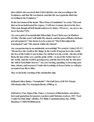 that which I also received:that Christ died for our sins according to the
Scriptures, and that He was buried, and that He rose againthe third day
according to the Scriptures.”
In the last stanza of the hymn “How Firm a Foundation” we read, “The soul
that on Jesus hath leaned for repose, / I will not, I cannot, desertto his foes:
That soul, though all hell should endeavorto shake, /I'll never - no, never, no,
never forsake!”[31]
Are you a part of an unsinkable fellowship? Jesus Christ says, in Matthew
16:18b, “On this rock I will build My church, and the gates ofHades shall not
prevail againstit.” Our desire is to be a part of “The Fellowshipof the
Unashamed” and “The church within the church”.
Are you partnering in an unsinkable stewardship? We read in 1 John 2:15-17,
“Do not love the world or the things in the world. If anyone loves the world,
the love of the Father is not in him. For all that is in the world—the lust of the
flesh, the lust of the eyes, and the pride of life—is not of the Father but is of
the world. And the world is passing away, and the lust of it; but he who does
the will of Godabides forever.” Are you wasting, spending, or investing your
time, talents, and treasures? Under the Lordship of Jesus Christ, we will give
accountof our life to Him.
May we heed the warning of the unsinkable ship.
[1]DanielAllen Butler, “Unsinkable”:The Full Story of R M S Titanic
(Mechanicsville, PA: StackpoleBooks, 1998),p. ix
[2]Paul Lee Tan, Signs of the Times: A treasury of illustrations, anecdotes,
facts and quotations for pastors, teachers andChristian workers, 947, “God
Could Not Sink Ship”, (Dallas, TX: Bible Communications, Inc, 1998),
Database ©2004 WORDsearch
 