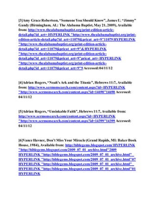 [3]Amy Grace Robertson, “SomeoneYou Should Know”, James U. “Jimmy”
Gandy (Birmingham, AL: The Alabama Baptist, May 21, 2009), Available
from: http://www.thealabamabaptist.org/print-edition-article-
detail.php?id_art= HYPERLINK "http://www.thealabamabaptist.org/print-
edition-article-detail.php?id_art=11079&pricat_art=9"11079 HYPERLINK
"http://www.thealabamabaptist.org/print-edition-article-
detail.php?id_art=11079&pricat_art=9"&HYPERLINK
"http://www.thealabamabaptist.org/print-edition-article-
detail.php?id_art=11079&pricat_art=9"pricat_art= HYPERLINK
"http://www.thealabamabaptist.org/print-edition-article-
detail.php?id_art=11079&pricat_art=9"9 Accessed:04/11/12
[4]Adrian Rogers,“Noah’s Ark and the Titanic”, Hebrews 11:7, Available
from: http://www.sermonsearch.com/content.aspx?id= HYPERLINK
"http://www.sermonsearch.com/content.aspx?id=14690"14690 Accessed:
04/11/12
[5]Adrian Rogers,“Unsinkable Faith”, Hebrews 11:7, Available from:
http://www.sermonsearch.com/content.aspx?id= HYPERLINK
"http://www.sermonsearch.com/content.aspx?id=14399"14399 Accessed:
04/11/12
[6]Vance Havner, Don’t Miss Your Miracle (Grand Rapids, MI: BakerBook
House, 1984), Available from: http://biblegems.blogspot.com/HYPERLINK
"http://biblegems.blogspot.com/2009_07_01_archive.html"2009
HYPERLINK "http://biblegems.blogspot.com/2009_07_01_archive.html"_
HYPERLINK "http://biblegems.blogspot.com/2009_07_01_archive.html"07
HYPERLINK "http://biblegems.blogspot.com/2009_07_01_archive.html"_
HYPERLINK "http://biblegems.blogspot.com/2009_07_01_archive.html"01
HYPERLINK
 