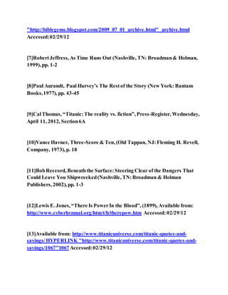 "http://biblegems.blogspot.com/2009_07_01_archive.html"_archive.html
Accessed:02/29/12
[7]RobertJeffress, As Time Runs Out (Nashville, TN: Broadman& Holman,
1999), pp. 1-2
[8]Paul Aurandt, Paul Harvey’s The Restof the Story (New York: Bantam
Books,1977), pp. 43-45
[9]CalThomas, “Titanic:The reality vs. fiction”, Press-Register, Wednesday,
April 11, 2012, Section6A
[10]Vance Havner, Three-Score & Ten, (Old Tappan, NJ:Fleming H. Revell,
Company, 1973), p. 18
[11]BobReccord, Beneaththe Surface:Steering Clear of the Dangers That
Could Leave You Shipwrecked(Nashville, TN:Broadman & Holman
Publishers, 2002), pp. 1-3
[12]Lewis E. Jones, “There Is PowerIn the Blood”, (1899), Available from:
http://www.cyberhymnal.org/htm/t/h/therepow.htm Accessed:02/29/12
[13]Available from: http://www.titanicuniverse.com/titanic-quotes-and-
sayings/ HYPERLINK "http://www.titanicuniverse.com/titanic-quotes-and-
sayings/1067"1067 Accessed:02/29/12
 
