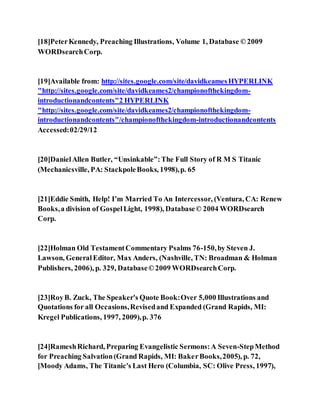 [18]PeterKennedy, Preaching Illustrations, Volume 1, Database ©2009
WORDsearchCorp.
[19]Available from: http://sites.google.com/site/davidkeamesHYPERLINK
"http://sites.google.com/site/davidkeames2/championofthekingdom-
introductionandcontents"2 HYPERLINK
"http://sites.google.com/site/davidkeames2/championofthekingdom-
introductionandcontents"/championofthekingdom-introductionandcontents
Accessed:02/29/12
[20]DanielAllen Butler, “Unsinkable”:The Full Story of R M S Titanic
(Mechanicsville, PA: StackpoleBooks, 1998),p. 65
[21]Eddie Smith, Help! I’m Married To An Intercessor, (Ventura, CA: Renew
Books,a division of GospelLight, 1998), Database© 2004 WORDsearch
Corp.
[22]Holman Old TestamentCommentary Psalms 76-150,by Steven J.
Lawson, GeneralEditor, Max Anders, (Nashville, TN: Broadman & Holman
Publishers, 2006), p. 329, Database©2009 WORDsearchCorp.
[23]RoyB. Zuck, The Speaker's Quote Book:Over 5,000 Illustrations and
Quotations for all Occasions,Revisedand Expanded (Grand Rapids, MI:
Kregel Publications, 1997, 2009),p. 376
[24]RameshRichard, Preparing Evangelistic Sermons:A Seven-StepMethod
for Preaching Salvation(Grand Rapids, MI: BakerBooks,2005), p. 72,
[Moody Adams, The Titanic's Last Hero (Columbia, SC: Olive Press, 1997),
 