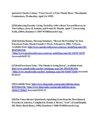 quoted in Charles Colson, "TwiceSaved--ATrue Titanic Hero," Breakpoint
Commentary, Wednesday, April 14, 1999]
[25]Embracing Eternity: Living EachDay with a Heart TowardHeaven, by
Tim LaHaye, Jerry B. Jenkins, and Frank M. Martin, April 7: Unwavering
Faith, (2004), Database ©2007 WORDsearchCorp.
[26]Christina Ramey, MessageSummary, “Rescue the Pershing” by Joni
EarecksonTada, MoodyFounder’s Week, February6, 2002, 7:15 p.m.,
Available from: http://www.moodyconferences.com/con_mainPage.aspx?id=
HYPERLINK
"http://www.moodyconferences.com/con_mainPage.aspx?id=16270"16270
Accessed:04/07/12
[27]JoniEarecksonTada, “The Titanic is Going Down”, Available from:
http://www.moodyradio.org/brd_mainpage.aspx?id= HYPERLINK
"http://www.moodyradio.org/brd_mainpage.aspx?id=52446"52446 Accessed:
03/24/12
[28]Available from: http://www.biography.com/people/millvina-dean-
HYPERLINK "http://www.biography.com/people/millvina-dean-
283812"283812Accessed:03/01/12
[29]The Vance Havner Quotebook, Sparkling Gems from the MostQuoted
Preacherin America, Compiled by Dennis J. Hester, “Lost”, (Grand Rapids,
MI: BakerBook House, 1986), Database©2006 WORDsearchCorp.
 