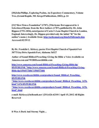 [30]JohnPhillips, Exploring Psalms, An Expository Commentary, Volume
Two, (Grand Rapids, MI: KregelPublications, 2002), p. 24
[31]“How Firm a Foundation” (1787), [This hymn first appeared in A
SelectionofHymns from the BestAuthors (1787), published by Dr. John
Rippon (1751-1836), notedpastorof Carter’s Lane Baptist Church in London,
England. Interestingly, Dr. Rippon provided only the initial “K” for the
author’s name.] Available from: http://nethymnal.org/htm/h/f/hfirmafo.htm
Accessed:02/29/12
By Dr. Franklin L. Kirksey, pastor First Baptist Church of Spanish Fort
30775 JayDrive Spanish Fort, Alabama 36527
Author of Sound BiblicalPreaching:Giving the Bible a Voice Available on
Amazon.com and WORDsearchbible.com
http://www.amazon.com/Sound-Biblical-Preaching-Giving-Bible/dp/
HYPERLINK "http://www.amazon.com/Sound-Biblical-Preaching-Giving-
Bible/dp/1594577684"1594577684
http://www.wordsearchbible.com/products/Sound_Biblical_Preaching_
HYPERLINK
"http://www.wordsearchbible.com/products/Sound_Biblical_Preaching_1476.
html"1476 HYPERLINK
"http://www.wordsearchbible.com/products/Sound_Biblical_Preaching_1476.
html".html
e-mail: fkirksey@bellsouth.net/ (251)626-6210©April 15, 2012 All Rights
Reserved
It Was A Dark And Stormy Night…
 