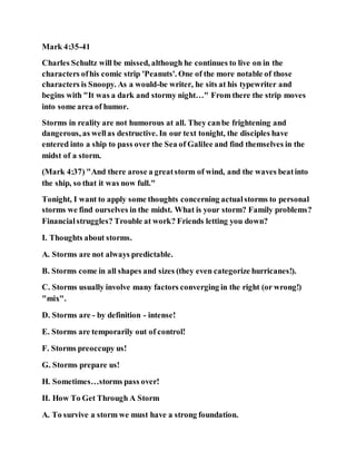 Mark 4:35-41
Charles Schultz will be missed, although he continues to live on in the
characters ofhis comic strip 'Peanuts'. One of the more notable of those
characters is Snoopy. As a would-be writer, he sits at his typewriter and
begins with "It was a dark and stormy night…" From there the strip moves
into some area of humor.
Storms in reality are not humorous at all. They canbe frightening and
dangerous, as wellas destructive. In our text tonight, the disciples have
entered into a ship to pass over the Sea of Galilee and find themselves in the
midst of a storm.
(Mark 4:37) "And there arose a greatstorm of wind, and the waves beatinto
the ship, so that it was now full."
Tonight, I want to apply some thoughts concerning actualstorms to personal
storms we find ourselves in the midst. What is your storm? Family problems?
Financialstruggles? Trouble at work? Friends letting you down?
I. Thoughts about storms.
A. Storms are not always predictable.
B. Storms come in all shapes and sizes (they even categorize hurricanes!).
C. Storms usually involve many factors converging in the right (or wrong!)
"mix".
D. Storms are - by definition - intense!
E. Storms are temporarily out of control!
F. Storms preoccupy us!
G. Storms prepare us!
H. Sometimes…storms pass over!
II. How To Get Through A Storm
A. To survive a storm we must have a strong foundation.
 