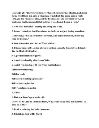 (Mat 7:24-25)"Therefore whosoeverheareththese sayings of mine, and doeth
them, I will liken him unto a wise man, which built his house upon a rock:
{25} And the rain descended, and the floods came, and the winds blew, and
beat upon that house;and it fell not: for it was founded upon a rock."
1. Two vital dynamics - hearing and doing the Word.
2. James reminds us that if we do not do both, we are just fooling ourselves.
(James 1:22) "But be ye doers of the word, and not hearers only, deceiving
your own selves."
3. Our foundation must be the Word of God.
4. It is unchangeable…whenallelse is shifting sand, the Word of God stands
like the Rock of Gibraltor.
5. A goodfoundation requires:
a. A real relationship with Jesus Christ.
b. A rich relationship with His Word that includes:
1) Devotionalreading
2) Bible study
3) Pastoralteaching (ephesians 4)
4) Practicalapplication
5) Personalproclamation
B. Faith
1. Listen to Jesus'question in v40.
(Mark 4:40) "And he said unto them, Why are ye so fearful? how is it that ye
have no faith?"
2. Faith is believing in God's character.
3. It is taking God at His Word.
 