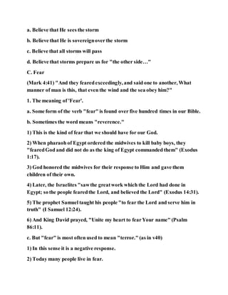 a. Believe that He sees the storm
b. Believe that He is sovereignoverthe storm
c. Believe that all storms will pass
d. Believe that storms prepare us for "the other side…"
C. Fear
(Mark 4:41) "And they fearedexceedingly, and said one to another, What
manner of man is this, that even the wind and the sea obey him?"
1. The meaning of 'Fear'.
a. Some form of the verb "fear" is found over five hundred times in our Bible.
b. Sometimes the word means "reverence."
1) This is the kind of fear that we should have for our God.
2) When pharaoh of Egypt ordered the midwives to kill baby boys, they
"fearedGod and did not do as the king of Egypt commanded them" (Exodus
1:17).
3) God honored the midwives for their response to Him and gave them
children of their own.
4) Later, the Israelites "sawthe greatwork which the Lord had done in
Egypt; so the people fearedthe Lord, and believed the Lord" (Exodus 14:31).
5) The prophet Samuel taught his people "to fear the Lord and serve him in
truth" (I Samuel 12:24).
6) And King David prayed, "Unite my heart to fearYour name" (Psalm
86:11).
c. But "fear" is most often used to mean "terror." (as in v40)
1) In this sense it is a negative response.
2) Today many people live in fear.
 