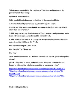 3) But Jesus came to bring the kingdom of God to us, and to show us His
powerover all these things.
4) There is no need to fear.
5) He taught His disciples-andus-that fear is the opposite of faith.
2. We need a healthy fear of God to get us through the storm.
(Psa 25:14)"The secretofthe LORD is with them that fear him; and he will
show them his covenant."
3. This holy and healthy fear is a sense ofGod's presence and powerthat leads
to an extreme reluctance to obstruct his will and work.
4. This fearwill motivate us to victory and will keepus from foolish attitudes
and actions that will harm His Work.
Our Foundation Upon God's Word
Our Faith In The Character
Our Fear
Jesus is in the storm with us! He cares about us and He will get us through the
storms!
(Mark 4:39) "And he arose, and rebuked the wind, and said unto the sea,
Peace,be still. And the wind ceased, andthere was a greatcalm."
http://www.brandonweb.com/sermons/sermonpages/mark HYPERLINK
"http://www.brandonweb.com/sermons/sermonpages/mark26.htm"26
HYPERLINK
"http://www.brandonweb.com/sermons/sermonpages/mark26.htm".htm
Christ Stilling the Storm
 