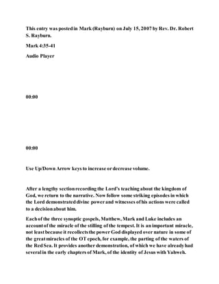 This entry was postedin Mark (Rayburn) on July 15, 2007 by Rev. Dr. Robert
S. Rayburn.
Mark 4:35-41
Audio Player
00:00
00:00
Use Up/Down Arrow keys to increase ordecrease volume.
After a lengthy sectionrecording the Lord’s teaching about the kingdom of
God, we return to the narrative. Now follow some striking episodes in which
the Lord demonstrateddivine powerand witnesses ofhis actions were called
to a decisionabout him.
Eachof the three synoptic gospels, Matthew, Mark and Luke includes an
accountof the miracle of the stilling of the tempest. It is an important miracle,
not leastbecause it recollectsthe power God displayed over nature in some of
the greatmiracles of the OT epoch, for example, the parting of the waters of
the RedSea. It provides another demonstration, of which we have alreadyhad
severalin the early chapters of Mark, of the identity of Jesus with Yahweh.
 