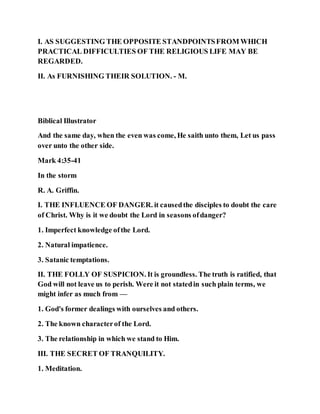 I. AS SUGGESTING THE OPPOSITE STANDPOINTSFROM WHICH
PRACTICAL DIFFICULTIES OF THE RELIGIOUS LIFE MAY BE
REGARDED.
II. As FURNISHING THEIR SOLUTION. - M.
Biblical Illustrator
And the same day, when the even was come, He saith unto them, Let us pass
over unto the other side.
Mark 4:35-41
In the storm
R. A. Griffin.
I. THE INFLUENCE OF DANGER. it causedthe disciples to doubt the care
of Christ. Why is it we doubt the Lord in seasons ofdanger?
1. Imperfect knowledge ofthe Lord.
2. Natural impatience.
3. Satanic temptations.
II. THE FOLLY OF SUSPICION. It is groundless. The truth is ratified, that
God will not leave us to perish. Were it not statedin such plain terms, we
might infer as much from —
1. God's former dealings with ourselves and others.
2. The known characterof the Lord.
3. The relationship in which we stand to Him.
III. THE SECRET OF TRANQUILITY.
1. Meditation.
 
