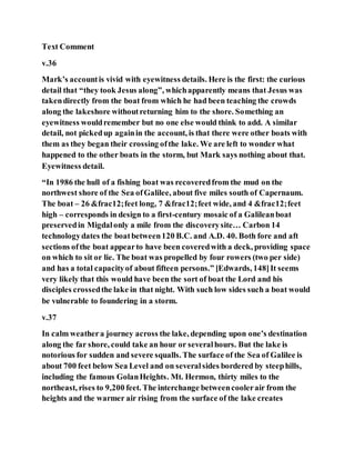 Text Comment
v.36
Mark’s accountis vivid with eyewitness details. Here is the first: the curious
detail that “they took Jesus along”, whichapparently means that Jesus was
takendirectly from the boat from which he had been teaching the crowds
along the lakeshore withoutreturning him to the shore. Something an
eyewitness wouldremember but no one else would think to add. A similar
detail, not pickedup againin the account, is that there were other boats with
them as they began their crossing ofthe lake. We are left to wonder what
happened to the other boats in the storm, but Mark says nothing about that.
Eyewitness detail.
“In 1986 the hull of a fishing boat was recoveredfrom the mud on the
northwest shore of the Sea ofGalilee, about five miles south of Capernaum.
The boat – 26 &frac12;feet long, 7 &frac12;feet wide, and 4 &frac12;feet
high – corresponds in design to a first-century mosaic of a Galileanboat
preservedin Migdalonly a mile from the discoverysite… Carbon 14
technologydates the boatbetween120 B.C. and A.D. 40. Both fore and aft
sections ofthe boat appearto have been coveredwith a deck, providing space
on which to sit or lie. The boat was propelled by four rowers (two per side)
and has a total capacityof about fifteen persons.” [Edwards, 148]It seems
very likely that this would have been the sort of boat the Lord and his
disciples crossedthe lake in that night. With such low sides such a boat would
be vulnerable to foundering in a storm.
v.37
In calm weathera journey across the lake, depending upon one’s destination
along the far shore, could take an hour or severalhours. But the lake is
notorious for sudden and severe squalls. The surface of the Sea of Galilee is
about 700 feet below Sea Level and on severalsides bordered by steephills,
including the famous GolanHeights. Mt. Hermon, thirty miles to the
northeast, rises to 9,200 feet. The interchange betweencoolerair from the
heights and the warmer air rising from the surface of the lake creates
 