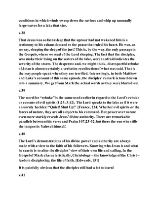 conditions in which winds sweepdownthe ravines and whip up unusually
large waves for a lake that size.
v.38
That Jesus was so fastasleepthat the uproar had not wakenedhim is a
testimony to his exhaustion and to the peace that ruled his heart. He was, as
we say, sleeping the sleepof the just! This is, by the way, the only passagein
the Gospels,where we read of the Lord sleeping. The fact that the disciples,
who make their living on the waters of the lake, were so afraid indicates the
severity of the storm. The desperate and, we might think, disrespectfulrebuke
of Jesus is almostcertainly a verbatim recollectionofwhat was said. That is
the waypeople speak whenthey are terrified. Interestingly, in both Matthew
and Luke’s accountof this same episode, the disciples’ remark is toned down
into a summary. We getfrom Mark the actualwords as they were blurted out.
v.39
The word for “rebuke” is the same used earlierin regard to the Lord’s rebuke
or censure of evil spirits (1:25; 3:12). The Lord speaks to the lake as if it were
an unruly heckler:“Quiet! Shut Up!” [France, 224]Whether evil spirits or the
forces of nature, they are all subjectto his command. But power overnature
even more starkly reveals Jesus’divine authority. There are remarkable
parallels betweenthis verse and Psalm107:23-32, but there the one who stills
the tempestis Yahweh himself.
v.40
The Lord’s demonstrations of his divine powerand authority are always
made with a view to the faith of his followers. Knowing who Jesus is and what
he can do is to alter the disciples’ view of their own life and calling. In the
Gospelof Mark characteristically, Christology – the knowledge ofthe Christ –
leads to discipleship, the life of faith. [Edwards, 151]
It is painfully obvious that the disciples still had a lot to learn!
v.41
 