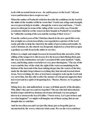 to do with an actualstorm at sea – he said in prayer to the Lord: “allyour
waves and breakers have swept over me.”
When the author of Psalm46 wishedto describe his confidence in the Lord in
the midst of the troubles of life he wrote that “Godis our refuge and strength,
an ever-present help in trouble…though the waters roarand foam…” God’s
poweris often put in terms of his ruling of the waves ofthe sea. From the
creationin which he setthe waters in their bounds to Psalm65 we read that
he “stilled the roaring of the seas and the roaring of their waves.”
From the earliestyears of the Christian church in the new epoch this event,
late at night on a storm-tossedlake, wasregardedas a picture of the Lord
ready and able to help the church in the midst of persecutionand trouble. In
early Christian art, the church was frequently depicted as a boat driven upon
a perilous sea with Jesus in the midst to save her.
If there is a single and simple lessonto be learned from this narrative of the
stilling of the tempest it is this lesson. It is the lessonwhich Bishop Ryle puts
this way in his commentary on Luke’s accountof this same incident: “sight,
sense, and feeling, make even believers very poor theologians.”The size of the
waves and the fury of the wind, the sight of the wateraccumulating in the
bottom of the boatand of the boat sinking deeperinto the waters of the lake
made the disciples forgetalmost everything they had already learned about
Jesus. Noteverything, for they at leastknew enough to wake up the Lord and
cry out to him, but they did so after the manner of a desperate appealto their
last resortand in a spirit of despairing fear. ‘Master, Master, we’re going to
drown!’
Sitting here, dry and undisturbed, we may well think poorly of the disciples.
Why didn’t they put two and two together? The one who had miraculously
healed a leper and driven demons out of men obviously was not going to
drown in a storm on the Sea of Galilee. “Notto worry. Let’s just sit here and
see what happens!” we might well imagine one of them saying. But no one
thought that or said that.
And far too often you and I are just like them, just as forgetful, just as
mesmerized by the waves, whenour trials come. We see the waves and hear
 