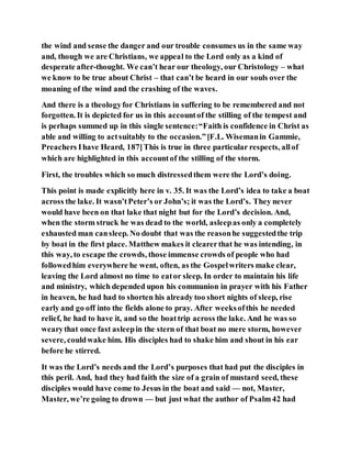 the wind and sense the danger and our trouble consumes us in the same way
and, though we are Christians, we appeal to the Lord only as a kind of
desperate after-thought. We can’t hear our theology, our Christology – what
we know to be true about Christ – that can’t be heard in our souls over the
moaning of the wind and the crashing of the waves.
And there is a theologyfor Christians in suffering to be remembered and not
forgotten. It is depicted for us in this accountof the stilling of the tempest and
is perhaps summed up in this single sentence:“Faith is confidence in Christ as
able and willing to actsuitably to the occasion.”[F.L. Wisemanin Gammie,
Preachers Ihave Heard, 187]This is true in three particular respects, allof
which are highlighted in this accountof the stilling of the storm.
First, the troubles which so much distressedthem were the Lord’s doing.
This point is made explicitly here in v. 35. It was the Lord’s idea to take a boat
across the lake. It wasn’tPeter’s or John’s; it was the Lord’s. They never
would have been on that lake that night but for the Lord’s decision. And,
when the storm struck he was dead to the world, asleepas only a completely
exhausted man cansleep. No doubt that was the reasonhe suggestedthe trip
by boat in the first place. Matthew makes it clearerthat he was intending, in
this way, to escape the crowds, those immense crowds of people who had
followedhim everywhere he went, often, as the Gospelwriters make clear,
leaving the Lord almost no time to eator sleep. In order to maintain his life
and ministry, which depended upon his communion in prayer with his Father
in heaven, he had had to shorten his already too short nights of sleep, rise
early and go off into the fields alone to pray. After weeksofthis he needed
relief, he had to have it, and so the boattrip across the lake. And he was so
wearythat once fast asleepin the stern of that boat no mere storm, however
severe, couldwake him. His disciples had to shake him and shout in his ear
before he stirred.
It was the Lord’s needs and the Lord’s purposes that had put the disciples in
this peril. And, had they had faith the size of a grain of mustard seed, these
disciples would have come to Jesus in the boat and said — not, Master,
Master, we’re going to drown — but just what the author of Psalm42 had
 