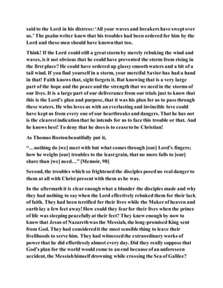 said to the Lord in his distress:‘All your waves and breakers have sweptover
us.’ The psalm writer knew that his troubles had been ordered for him by the
Lord and these men should have knownthat too.
Think! If the Lord could still a greatstorm by merely rebuking the wind and
waves, is it not obvious that he could have prevented the storm from rising in
the first place? He could have ordered up glassysmoothwaters and a bit of a
tail wind. If you find yourself in a storm, your merciful Savior has had a hand
in that! Faith knows that, sight forgets it. But knowing that is a very large
part of the hope and the peace and the strength that we need in the storms of
our lives. It is a large part of our deliverance from our trials just to know that
this is the Lord’s plan and purpose, that it was his plan for us to pass through
these waters. He who loves us with an everlasting and invincible love could
have kept us from every one of our heartbreaks and dangers. That he has not
is the clearestindicationthat he intends for us to face this trouble or that. And
he knows best! To deny that he does is to ceaseto be Christian!
As Thomas Bostonbeautifully put it,
“…nothing do [we] meet with but what comes through [our] Lord’s fingers;
how he weighs [our] troubles to the leastgrain, that no more falls to [our]
share than [we] need…” [Memoir, 98]
Second, the troubles which so frightened the disciples posedno real dangerto
them at all with Christ present with them as he was.
In the aftermath it is clearenough what a blunder the disciples made and why
they had nothing to saywhen the Lord effectively rebuked them for their lack
of faith. They had been terrified for their lives while the Makerof heaven and
earth lay a few feet away!How could they fearfor their lives when the prince
of life was sleeping peacefullyat their feet? They knew enough by now to
know that Jesus of Nazarethwas the Messiah, the long-promised King sent
from God. They had consideredit the most sensible thing to leave their
livelihoods to serve him. They had witnessedthe extraordinary works of
powerthat he did effortlesslyalmost every day. Did they really suppose that
God’s plan for the world would come to an end because ofan unforeseen
accident, the Messiahhimself drowning while crossing the Sea of Galilee?
 