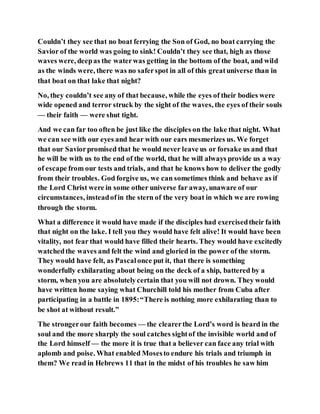 Couldn’t they see that no boat ferrying the Son of God, no boat carrying the
Savior of the world was going to sink! Couldn’t they see that, high as those
waves were, deepas the waterwas getting in the bottom of the boat, and wild
as the winds were, there was no saferspot in all of this greatuniverse than in
that boat on that lake that night?
No, they couldn’t see any of that because, while the eyes of their bodies were
wide opened and terror struck by the sight of the waves, the eyes of their souls
— their faith — were shut tight.
And we can far too often be just like the disciples on the lake that night. What
we can see with our eyes and hear with our ears mesmerizes us. We forget
that our Saviorpromised that he would never leave us or forsake us and that
he will be with us to the end of the world, that he will always provide us a way
of escape from our tests and trials, and that he knows how to deliver the godly
from their troubles. God forgive us, we can sometimes think and behave as if
the Lord Christ were in some other universe far away, unaware of our
circumstances, insteadofin the stern of the very boat in which we are rowing
through the storm.
What a difference it would have made if the disciples had exercisedtheir faith
that night on the lake. I tell you they would have felt alive! It would have been
vitality, not fear that would have filled their hearts. They would have excitedly
watchedthe waves and felt the wind and gloried in the power of the storm.
They would have felt, as Pascalonce put it, that there is something
wonderfully exhilarating about being on the deck of a ship, battered by a
storm, when you are absolutelycertain that you will not drown. They would
have written home saying what Churchill told his mother from Cuba after
participating in a battle in 1895:“There is nothing more exhilarating than to
be shot at without result.”
The strongerour faith becomes — the clearerthe Lord’s word is heard in the
soul and the more sharply the soul catches sightof the invisible world and of
the Lord himself — the more it is true that a believer can face any trial with
aplomb and poise. What enabled Mosesto endure his trials and triumph in
them? We read in Hebrews 11 that in the midst of his troubles he saw him
 