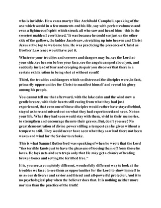 who is invisible. How cana martyr like Archibald Campbell, speaking ofthe
axe which would in a few moments end his life, say with perfectcalmness and
even a lightness of spirit which struck all who saw and heard him: ‘this is the
sweetestmaiden I ever kissed.’It was because he could see just on the other
side of the gallows,the ladder Jacobsaw, stretching up into heavenand Christ
Jesus atthe top to welcome him. He was practicing the presence ofChrist as
Brother Lawrence would have put it.
Whateveryour troubles and sorrows and dangers may be, see the Lord at
your side, see heaven before your face, see the angels campedabout you, and
suddenly instead of fear and creeping despair you discoverthat there is a
certain exhilaration in being shot at without result!
Third, the troubles and dangers which so distressedthe disciples were, in fact,
primarily opportunities for Christ to manifest himself and revealhis glory
among his people.
You cannot tell me that afterward, with the lake calm and the wind now a
gentle breeze, with their hearts still racing from what they had just
experienced, that even one of those disciples would rather have stayedbehind,
stayed ashore and missedout on what they had experiencedand seen. Noton
your life. What they had seen would staywith them, vivid in their memories,
to strengthen and encourage themto their graves. But, don’t you see? No
greatdemonstration of divine powerstilling a tempest canbe given without a
tempest to still. They would never have seenwhat they saw had there not been
waves and wind for the Savior to rebuke.
This is what Samuel Rutherford was speaking ofwhen he wrote that the Lord
“ties terrible knots just to have the pleasure of loosing them off from those he
loves. He lays nets and sets traps only that He may geta chance of healing
broken bones and setting the terrified free.”
It is, you see, a completely different, wonderfully different way to look at the
troubles we face: to see them as opportunities for the Lord to show himself to
us as our deliverer and savior and friend and all-powerful protector. And it is
no psychologicalploy when the believer does that. It is nothing neither more
nor less than the practice of the truth!
 