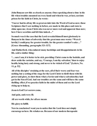 John Bunyan saw this as clearlyas anyone. Once speaking about a time in his
life when troubles mounted on every hand and when he was, at last, castinto
prison for his faith in Christ, he wrote:
“I never had in all my life so greatan inlet into the Word of God as now; those
Scriptures that I saw nothing in before, are made in this place and state to
shine upon me; Jesus Christ also was never more real and apparent than now;
here I have seenhim and felt him indeed…”
So much was it the case that the Lord revealed himself most gloriously to
Bunyan in the times of adversity that the greatman once wrote:“Were it
lawful, I could pray for greatertrouble, for the greatercomfort’s sake…”
[Grace Abounding, paragraphs 321-327]
And Rutherford, who endured many hardships and disappointments in his
life, said a similar thing:
“…sure I am, it is better to be sick, providing Christ come to the bedside, and
draw aside the curtains, and say, ‘Courage, I am thy salvation,’than to enjoy
health, being lusty and strong, and never to be visited of God.” [Letters, No.
11, p. 52]
All of the disciples’ straining at the oars, all of their worry and fear was
nothing but a setting of the stage for the Lord Christ to thrill them with his
powerand glory, to show them what a Saviorand what a salvationthey had
got in the Son of God. And our troubles are the same and will have the same
thrilling effect, if we practice faith in the midst of them and see the Lord
rising up to help us.
Jesus is God! Let sorrow come,
And pain, and every ill;
All are worth while, for all are means
His glory to fulfill.
Now in conclusionI want you to notice that the Lord does not simply
encourage us here. He rebukes us. Becauseofour modern therapeutic
 