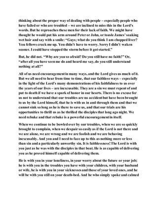 thinking about the proper way of dealing with people – especiallypeople who
have failed or who are troubled – we are inclined to miss this in the Lord’s
words. But he reproaches these men for their lack of faith. We might have
thought he would put his arm around Peteror John, or tousle James’soaking
wet hair and say with a smile: “Guys; what do you think I am chopped liver?
You fellows crack me up. You didn’t have to worry. Sorry I didn’t waken
sooner. I could have stopped the storm before it gotstarted.”
But, he did not. “Why are you so afraid? Do you still have no faith?” Or,
“afterall you have seenme do and heard me say, do you still understand
nothing at all?”
All of us need encouragementin many ways, and the Lord gives us much of it.
But we all need to hear from time to time, that our faithless ways – especially
in the light of the Lord’s many demonstrations of his faithfulness to us over
the years of our lives – are inexcusable. They are a sin we must repent of and
put to death if we have a spark of honor in our hearts. There is no excuse for
us not to understand that our troubles are no accidentbut have been brought
to us by the Lord himself, that he is with us in and through them and that we
cannot sink so long as he is there to save us, and that our trials are his
opportunities to thrill us as he thrilled the disciples that long ago night. We
need rebuke and that rebuke is a powerful encouragementin itself.
When we continue to be bowledover by our troubles, when we are so quickly
brought to complain, when we despair so easilyas if the Lord is not there and
we are alone, we are wrong and we are foolish and we are behaving
inexcusably. And you and I need to face up to this as nothing more or less
than sin and a particularly unworthy sin. It is faithlessness!The Lord is with
you just as he was with the disciples in that boat. He is as capable of delivering
you as he proved himself capable of delivering them.
He is with you in your loneliness, in your worry about the future or your job;
he is with you in the troubles you have with your children, with your husband
or wife, he is with you in your sicknessesand those of your loved ones, and he
will be with you still on your death-bed. And he who simply spoke and calmed
 