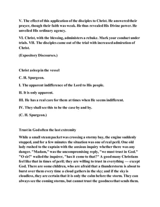 V. The effectof this application of the disciples to Christ. He answeredtheir
prayer, though their faith was weak. He thus revealedHis Divine power. He
unveiled His ordinary agency.
VI. Christ, with the blessing, administers a rebuke. Mark your conduct under
trials. VII. The disciples came out of the trial with increasedadmiration of
Christ.
(Expository Discourses.)
Christ asleepin the vessel
C. H. Spurgeon.
I. The apparent indifference of the Lord to His people.
II. It is only apparent.
III. He has a real care for them at times when He seems indifferent.
IV. They shall see this to be the case by and by.
(C. H. Spurgeon.)
Trust in Godoften the last extremity
While a small steampacketwas crossing a stormy bay, the engine suddenly
stopped, and for a few minutes the situation was one of real peril. One old
lady rushed to the captain with the anxious inquiry whether there was any
danger. "Madam," was the uncompromising reply, "we must trust in God."
"O sir!" wailedthe inquirer, "has it come to that?" A goodmany Christians
feel like that in times of peril; they are willing to trust in everything — except
God. There are some children, who are afraid that a thunderstorm is about to
burst over them every time a cloud gathers in the sky; and if the skyis
cloudless, they are certain that it is only the calm before the storm. They can
always see the coming storms, but cannot trust the goodnessthat sends them.
 