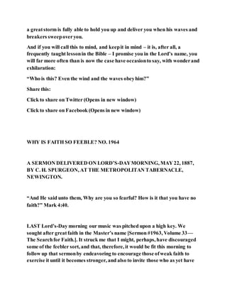 a greatstorm is fully able to hold you up and deliver you when his waves and
breakers sweepoveryou.
And if you will call this to mind, and keepit in mind – it is, after all, a
frequently taught lessonin the Bible – I promise you in the Lord’s name, you
will far more often than is now the case have occasionto say, with wonderand
exhilaration:
“Who is this? Even the wind and the waves obeyhim?”
Share this:
Click to share on Twitter (Opens in new window)
Click to share on Facebook (Opens in new window)
WHY IS FAITH SO FEEBLE? NO. 1964
A SERMON DELIVERED ON LORD’S-DAYMORNING, MAY 22, 1887,
BY C. H. SPURGEON, AT THE METROPOLITAN TABERNACLE,
NEWINGTON.
“And He said unto them, Why are you so fearful? How is it that you have no
faith?” Mark 4:40.
LAST Lord’s-Day morning our music was pitched upon a high key. We
sought after greatfaith in the Master’s name [Sermon #1963, Volume 33—
The Searchfor Faith.]. It struck me that I might, perhaps, have discouraged
some of the feebler sort, and that, therefore, it would be fit this morning to
follow up that sermonby endeavoring to encourage those ofweak faith to
exercise it until it becomes stronger, and also to invite those who as yet have
 