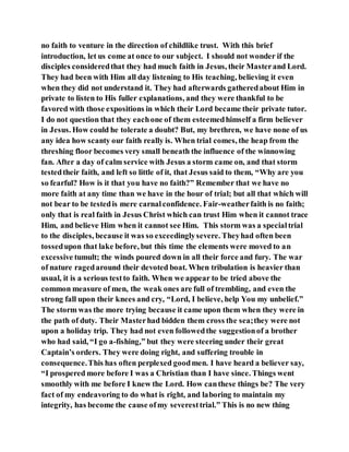 no faith to venture in the direction of childlike trust. With this brief
introduction, let us come at once to our subject. I should not wonder if the
disciples consideredthat they had much faith in Jesus, their Masterand Lord.
They had been with Him all day listening to His teaching, believing it even
when they did not understand it. They had afterwards gatheredabout Him in
private to listen to His fuller explanations, and they were thankful to be
favored with those expositions in which their Lord became their private tutor.
I do not question that they eachone of them esteemedhimself a firm believer
in Jesus. How could he tolerate a doubt? But, my brethren, we have none of us
any idea how scanty our faith really is. When trial comes, the heap from the
threshing floor becomes very small beneath the influence of the winnowing
fan. After a day of calm service with Jesus a storm came on, and that storm
testedtheir faith, and left so little of it, that Jesus said to them, “Why are you
so fearful? How is it that you have no faith?” Remember that we have no
more faith at any time than we have in the hour of trial; but all that which will
not bear to be testedis mere carnalconfidence. Fair-weatherfaith is no faith;
only that is real faith in Jesus Christ which can trust Him when it cannot trace
Him, and believe Him when it cannot see Him. This storm was a specialtrial
to the disciples, because it was so exceedinglysevere. Theyhad often been
tossedupon that lake before, but this time the elements were moved to an
excessive tumult; the winds poured down in all their force and fury. The war
of nature ragedaround their devoted boat. When tribulation is heavier than
usual, it is a serious testto faith. When we appear to be tried above the
common measure of men, the weak ones are full of trembling, and even the
strong fall upon their knees and cry, “Lord, I believe, help You my unbelief.”
The storm was the more trying because it came upon them when they were in
the path of duty. Their Masterhad bidden them cross the sea;they were not
upon a holiday trip. They had not even followedthe suggestionof a brother
who had said, “I go a-fishing,” but they were steering under their great
Captain’s orders. They were doing right, and suffering trouble in
consequence.This has often perplexed goodmen. I have heard a believer say,
“I prospered more before I was a Christian than I have since. Things went
smoothly with me before I knew the Lord. How canthese things be? The very
fact of my endeavoring to do what is right, and laboring to maintain my
integrity, has become the cause ofmy severesttrial.” This is no new thing
 