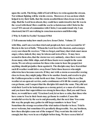 upon the earth. The living child of God will have to swim againstthe stream.
Not without fighting will he win his crown. Moreover, it was an item which
helped to try their faith, that the storm assailedthem when Jesus was in the
ship. Had the Lord been absent, they could have understood it, but He was in
the vesselwith them! How could the sea be so boisterous with Christ in the
vessel? If I am out of communion with Christ, I can understand why I am
chastened, but if I am walking in consciousnearness andfellowship
2 Why Is Faith So Feeble? Sermon#1964
2 Tell someone todayhow much you love Jesus Christ. Volume 33
with Him, and I am even then tried and perplexed, how canI accountfor it?
Herein is the test of faith. “Whom the Lord loves He chastens, and scourges
every son whom He receives.”This we forget, and fancy that trials must mean
anger, when, indeed, they may be tokens and tests of love. It may have
seemedto them also, that the storm was very untimely, since there were with
Jesus many other little ships, and all those boats were caught in the same
storm. We are always anxious for those who come to hear the gospel, lest
anything should prejudice them againstit. The disciples may have fearedthat
such ill weatherwould drive awayfrom Christ those hearers who might
otherwise have become converts. If they met with a storm so soonafter rowing
close to Jesus, they might judge Him to be another Jonah, and resolve to give
the Galileanpreachera wide berth next time. I know how I like to see fine
weatherat an open-air service, and a continuance of it till the country people
can gethome, and I suspectthat the disciples felt much the same. Theydid not
wish their Lord to be lookedupon as a stormy petrel, or a man of evil omen,
and you know that superstition was strong in those days. Had you and I been
there, we would have said, “Gracious Lord, let us have a calm, that those who
have come to You in their boats may gethome in comfort. Cause this
wonderful service by the sea to end pleasantly, that the next time You come
this way the people may gatherin still largernumbers to hear You.”
Sometimes the strange occasionofthe trial makes it harder to bear. Trial is
never welcome, but sometimes it is peculiarly disagreeable. See,my brethren,
how these disciples came out of the tempest! They went into the trial well
enough, but they were in an evil plight before long. We have seena bird of
 