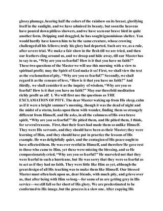 glossyplumage, bearing half the colors of the rainbow on its breast, glorifying
itself in the sunlight, and we have admired its beauty, but soonthe heavens
have poured down pitiless showers, andwe have seenour brave bird in quite
another form. Dripping and draggled, he has soughtignominious shelter. You
would hardly have known him to be the same creature, whose crowing
challengedall his fellows;truly his glory had departed. Such are we, as a rule,
after severe trial. We make a fair show in the flesh till we are tried, and then
our feathers cling around us, and we droop and hide away, till our Masterhas
to say to us, “Why are you so fearful? How is it that you have no faith?”
These two questions of the Masterwe will use this morning with a view to
spiritual profit; may the Spirit of God make it so!First, we shall view the text
as the exclamationof pity, “Why are you so fearful?” Secondly, we shall
regard it as the censure of love, “How is it that you have no faith?” And
thirdly, we shall considerit as the inquiry of wisdom, “Why are you so
fearful? How is it that you have no faith?” May our threefold meditation
richly profit us all! I. We will first use the questions as THE
EXCLAMATION OF PITY. The dear Masterwaking up from His sleep, calm
as if it were a bright summer’s morning, though it was the dead of night and
the midst of a storm, looks upon them with wonder, finding them so strangely
different from Himself, and He asks, in all the calmness ofHis own brave
spirit, “Why are you so fearful?” He pitied them, and He pitied them, I think,
for severalreasons. First, that their fears had made them so unlike Himself.
They were His servants, and they should have been as their Master;they were
learning of Him, and they should have put in practice the lessons of His
example. He was delightfully quiet, and the contagionof His peace ought to
have affectedthem. He was ever restful in Himself, and therefore He gave rest
to those who came to Him, yet these were missing the blessing, and so He
compassionatelycried, “Why are you so fearful?” He marveled not that they
were fearful in such a hurricane, but He was sorry that they were so fearful as
to act as if they had no faith. They were little like Him as yet, although the
greatdesign of all His teaching was to make them like Himself. Our blessed
Mastermust often look upon us, dear friends, with much pity, and grieve over
us, that after being with Him so long—for some of us are getting grey in His
service—westill fall so far short of His glory. We are predestinated to be
conformed to His image, but the process is a slow one. After copying His
 