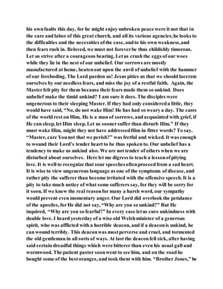 his ownfaults this day, for he might enjoy unbroken peace were it not that in
the care and labor of this great church, and all its various agencies,he looks to
the difficulties and the necessities ofthe case, andto his own weakness,and
then fears rush in. Beloved, we must not foreverbe thus childishly timorous.
Let us strive after a courageous bearing. Letus crush the eggs ofour woes
while they lie in the nest of our unbelief. Our sorrows are mostly
manufactured at home, beatenout upon the anvil of unbelief with the hammer
of our foreboding. The Lord pardon us! Jesus pities us that we should lacerate
ourselves by our needless fears, and miss the joy of a restful faith. Again, the
Masterfelt pity for them because their fears made them so unkind. Does
unbelief make the timid unkind? I am sure it does. The disciples were
ungenerous to their sleeping Master. If they had only considereda little, they
would have said, “No, do not wake Him! He has had so wearya day. The cares
of the world rest on Him, He is a man of sorrows, andacquainted with grief, if
He can sleep, let Him sleep. Let us soonersuffer than disturb Him.” If they
must wake Him, might they not have addressedHim in fitter words? To say,
“Master, care Younot that we perish?” was fretful and wicked. It was enough
to wound their Lord’s tender heart to be thus spoken to. Our unbelief has a
tendency to make us unkind also. We are not tender of others when we are
disturbed about ourselves. Here let me digress to teach a lessonofpitying
love. It is well to recognize that sour speechesoftenproceedfrom a sad heart.
It is wise to view ungenerous language as one of the symptoms of disease, and
rather pity the sufferer than become irritated with the offensive speech. It is a
pity to take much notice of what some sufferers say, for they will be sorry for
it soon. If we knew the real reasonfor many a harsh word, our sympathy
would prevent even momentary anger. Our Lord did overlook the petulance
of the apostles, forHe did not say, “Why are you so unkind?” But He
inquired, “Why are you so fearful?” In every case letus cure unkindness with
double love. I heard yesterday of a wise old Welshminister of a generous
spirit, who was afflicted with a horrible deacon, and if a deaconis unkind, he
can wound terribly. This deaconwas mostperverse and cruel, and tormented
the old gentleman in all sorts of ways. At last the deaconfell sick, after having
said certain dreadful things which were bitterer than even his usual gall and
wormwood. The patient pastor soonwent to see him, and on the road he
bought some of the bestoranges, and took them with him. “Brother Jones,”he
 
