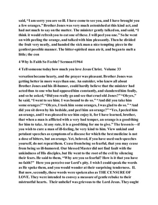 said, “I am sorry you are so ill. I have come to see you, and I have brought you
a few oranges.”BrotherJones was very much astonishedat this kind act, and
had not much to say on the matter. The minister gently talkedon, and said, “I
think it would refreshyou to eat one of these. I will peel you one.” So he went
on with peeling the orange, and talkedwith him pleasantly. Then he divided
the fruit very neatly, and handed the sick man a nice tempting piece in the
gentlestpossible manner. The bitter-spirited man ate it, and beganto melt a
little; the con
4 Why Is Faith So Feeble? Sermon#1964
4 Tell someone todayhow much you love Jesus Christ. Volume 33
versationbecame hearty, and the prayer was pleasant. Brother Jones was
getting better in more ways than one. An outsider, who knew all about
Brother Jones and his ill-humor, could hardly believe that the minister had
actedthus to one who had opposedhim constantly, and slanderedhim foully,
and so he asked, “Didyou really go and see that cruel old Jones?”“Ohyes,”
he said, “I went to see him; I was bound to do so.” “And did you take him
some oranges?”“Ohyes, I took him some oranges, Iwas glad to do so.” “And
did you sit down by his bedside, and peel him an orange?” “Yes, Ipeeled him
an orange, and I was pleasedto see him enjoy it, for I have learned, brother,
that when a man is afflicted with a very bad temper, an orange is a goodthing
for him to take. At any rate, it is a goodthing for me to give.” The lessonis—if
you wish to cure a man of ill-feeling, be very kind to him. View unkind and
petulant speeches as symptoms of a disease for which the bestmedicine is not
a dose of bitters, but an orange. Yet, beloved, if you have used such speeches
yourself, do not repeatthem. Cease frombeing so fearful, that you may cease
from being so ill-humored. Our blessedMasterdid not find fault with the
unkindness of His disciples, but He went to the root of the evil by silencing
their fears. He said to them, “Why are you so fearful? How is it that you have
no faith?” Here you perceive our Lord’s pity. I wish I could speak the words
as He spoke them, and you would wonder at their surprising tenderness. II.
But now, secondly, these words were spokenalso as THE CENSURE OF
LOVE. They were intended to convey a measure of gentle rebuke to their
mistrustful hearts. Their unbelief was grievous to the Lord Jesus. Theyought
 