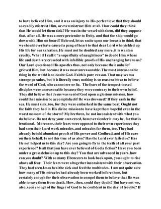 to have believed Him, and it was an injury to His perfect love that they should
so readily mistrust Him, or even mistrust Him at all. How could they think
that He would let them sink? He was in the vesselwith them, did they suppose
that, after all, He was a mere pretender to Deity, and that the ship would go
down with Him on board? Beloved, let us smite upon our breasts to think that
we should ever have causeda pang of heart to that dear Lord who yielded up
His life for our salvation. He must not be doubted any more, it is wanton
cruelty. What if I callit “a superfluity of naughtiness” to doubt Him whose
life and death are crowdedwith infallible proofs of His unchanging love to us?
Our Lord questioned His apostles thus, not only because their unbelief
grieved Him, but because it was most unreasonable. The most unreasonable
thing in the world is to doubt God. Faith is pure reason. Thatmay seema
strange paradox, but it is literally true; nothing is so reasonable as to believe
the word of God, who cannot err or lie. The fears of the tempest-tossed
disciples were unreasonable because they were contrary to their own belief.
They did believe that Jesus was sentof God upon a glorious mission, how
could that mission be accomplishedif He was drowned? If they sank in the
sea, He must sink, too, for they were embarked in the same boat. Ought not
the faith they had in His divine missionto have kept them hopeful even in the
worstmoment of the storm? My brethren, be not inconsistentwith what you
do believe. Do not deny your own creed, howeverslender it may be, for that is
irrational. Moreover, their fears were opposedto their own experience;they
had seentheir Lord work miracles, and miracles for them, too. They had
already beheld abundant proofs of His power and Godhead, and of His care
on their behalf. Is not this true of us also? Has the Lord ever failed us? Has
He not helped us to this day? Are you going to fly in the teeth of all your past
experience? Is all that you have ever believed of God a fiction? Have you been
under a gross delusion up to this day? You that are advanced in years, how
can you doubt? With so many Ebenezers to look back upon, you ought to rise
above all fear. Their fears were altogetherinconsistentwith their observation.
They had seenJesus healthe sick and feed the multitudes. I am not quite sure
how many of His miracles had already been workedbefore them, but
certainly enough for their observationto compel them to believe that He was
able to save them from death. How, then, could they doubt? But have not we,
also, seenenoughof the finger of Godto be confident in the day of trouble? If
 