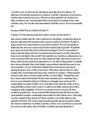 we believe not, we dare not lay the blame upon the lack of evidence. To
mistrust is irrational, because it is contrary to all the experience of our hearts,
and the observationof our eyes. Moreover, their unbelief was contrary to
their common sense. Some people make a greatdeal of common sense, and
well they may, for it is the most uncommon of all the senses. Was it reasonable
for
Sermon #1964 WhyIs Faith So Feeble? 5
Volume 33 Tell someone todayhow much you love Jesus Christ. 5
these men to think that He, who could foresee the future, would take them on
board a ship when He foreknew that a storm would wreck them? Would so
kind a leaderhave taken them to sea to drown them? Was it reasonable to
think that He who was so favored of Godwould be left to perish? Would He
have gone to sleepif they had really been in danger? Was it reasonable to
believe that the King of Israel was about to be drowned, even He whom they
knew to be the light of the world? Our unbelief, my brethren, seldom deserves
to be reasonedwith. Our fears are often intensely silly, and when we get over
them, and ourselves look back upon them, we are full of shame that we should
have been so foolish. Our Lord kindly censuredtheir unbelief because it was
unreasonable. In very truth their unbelief deserved censure, becauseit
sprang from low views of the Lord Jesus. Whenthey afterwards saw what
wonders He workedupon the deep, they said one to another, “What manner
of man is this, that even the winds and the sea obeyHim!” Should they not
have known that beforehand? If they had remembered it, could they have
been so overwhelmed with fear? Oh that we thought more of Jesus!We
cannot think too much of Him. If we took Him to be what He really is, if we
regardedHim as most truly God, we would rest in Him, and say farewellto
suspicions and complaints. If Jesus were greaterin our esteem, our lives
would be grander far. Jesus censuredHis friends because He foresaw that
such unbelief as theirs would make them unfit for their future lives. That ship
was the symbol of the church of Christ, and the crew of the ship was the
apostles ofChrist. The storm representedin parable the persecutions which
the church would have to endure, and they, if they were castdown as cowards
in a storm on the paltry lake of Galilee, would be proving themselves
 
