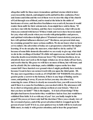 altogetherunfit for those more tremendous spiritual storms which in later
years tossedthe church, and mingled earth and hell in dire confusion. Peter
and James and John and the rest of them were to steerthe ship of the church
of God through seas ofblood, and to stand at the helm in the midst of
hurricanes of error, and therefore fearfulness was a sad evil, because it would
render them unfit for their solemn task. Jesus might have said to them, “If
you have run with the footmen, and they have weariedyou, what will you do
when you contend with horses? If these winds and waves have been too much
for you, what will you do when you wrestle with principalities and powers,
and spiritual wickednessin high places? If natural causes destroyyour peace,
how will spiritual influences distract you?” Brethren, our present trials may
be a training ground for more serious conflicts. We do not know what we have
yet to endure; the adversities of today are a preparatory schoolfor the higher
learning. If we do not play the man now, what shall we do by and by? If
because ofsome little domestic discomfort we are ready to give up, what shall
we do in the swellings ofJordan? If a little toil oppresses us, whatshall we do
when the death sweattrickles from our brow? My Christian brethren, let us
attentively hear our Lord as He lovingly rebukes us; let us shake off our fears,
and resolve that by His grace we will have no more of them, but will trust, and
not be afraid. Oh, for calm hope, and a childlike repose onthe love that
cannot fail! I have hurried over ground where I might profitably have tarried,
because I want to have an earnestword with you upon the third point. III.
We may now regard these words as AN INQUIRY OF WISDOM. It is always
goodto probe a sorrow to the bottom, if there is any hope of finding out its
cause, and putting it away. If you are in fear you may rise above it by
removing its cause. If there is clearly no reasonfor fear, you will cease to fear,
and if there is a cause for fearfulness, you can deal with it. My utterances will
be as short as telegrams;please enlarge onthem at your leisure. “How is it
that you have no faith?” This is the inquiry. Is it lack of knowledge?If the
disciples had known Jesus betterthey would have had no fear, but would have
exhibited firm faith. Is it so with any of you? Are you badly taught in the
gospel? Do you as yet know only half the doctrines? Have you a cloudy view of
the covenantof grace, and of the great salvationwhich is wrapped up in the
person of your Lord? If it is so, your quickestway to faith will be to read your
Bible more, to study it with greaterattention, and to hear the gospelmore
 