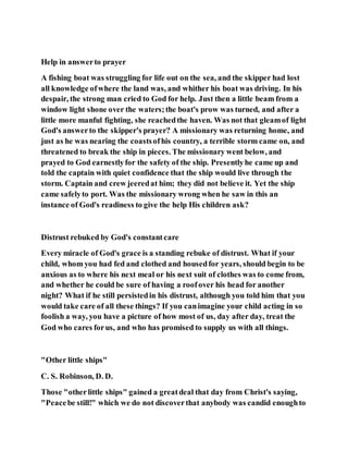 Help in answerto prayer
A fishing boat was struggling for life out on the sea, and the skipper had lost
all knowledge ofwhere the land was, and whither his boat was driving. In his
despair, the strong man cried to God for help. Just then a little beam from a
window light shone over the waters;the boat's prow was turned, and after a
little more manful fighting, she reachedthe haven. Was not that gleamof light
God's answerto the skipper's prayer? A missionary was returning home, and
just as he was nearing the coastsofhis country, a terrible storm came on, and
threatened to break the ship in pieces. The missionary went below, and
prayed to God earnestlyfor the safety of the ship. Presentlyhe came up and
told the captain with quiet confidence that the ship would live through the
storm. Captain and crew jeeredat him; they did not believe it. Yet the ship
came safelyto port. Was the missionary wrong when he saw in this an
instance of God's readiness to give the help His children ask?
Distrust rebuked by God's constantcare
Every miracle of God's grace is a standing rebuke of distrust. What if your
child, whom you had fed and clothed and housedfor years, should begin to be
anxious as to where his next meal or his next suit of clothes was to come from,
and whether he could be sure of having a roofover his head for another
night? What if he still persistedin his distrust, although you told him that you
would take care of all these things? If you canimagine your child acting in so
foolish a way, you have a picture of how most of us, day after day, treat the
God who cares forus, and who has promised to supply us with all things.
"Other little ships"
C. S. Robinson, D. D.
Those "otherlittle ships" gained a greatdeal that day from Christ's saying,
"Peacebe still!" which we do not discoverthat anybody was candid enoughto
 