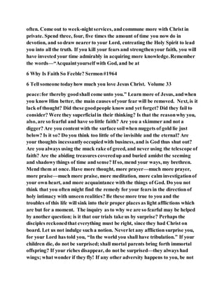 often. Come out to week-nightservices, andcommune more with Christ in
private. Spend three, four, five times the amount of time you now do in
devotion, and so draw nearer to your Lord, entreating the Holy Spirit to lead
you into all the truth. If you kill your fears and strengthenyour faith, you will
have invested your time admirably in acquiring more knowledge.Remember
the words—“Acquaintyourself with God, and be at
6 Why Is Faith So Feeble? Sermon#1964
6 Tell someone todayhow much you love Jesus Christ. Volume 33
peace:for thereby goodshall come unto you.” Learn more of Jesus, andwhen
you know Him better, the main causes ofyour fear will be removed. Next, is it
lack of thought? Did these goodpeople know and yet forget? Did they fail to
consider? Were they superficialin their thinking? Is that the reasonwhy you,
also, are so fearful and have so little faith? Are you a skimmer and not a
digger? Are you content with the surface soilwhen nuggets of gold lie just
below? Is it so? Do you think too little of the invisible and the eternal? Are
your thoughts incessantlyoccupiedwith business, and is God thus shut out?
Are you always using the muck rake of greed, and never using the telescope of
faith? Are the abiding treasures coveredup and buried amidst the seeming
and shadowythings of time and sense? If so, mend your ways, my brethren.
Mend them at once. Have more thought, more prayer—much more prayer,
more praise—much more praise, more meditation, more calm investigationof
your own heart, and more acquaintance with the things of God. Do you not
think that you often might find the remedy for your fears in the direction of
holy intimacy with unseen realities? Be these more true to you and the
troubles of this life will sink into their proper places as light afflictions which
are but for a moment. The inquiry as to why we are so fearful may be helped
by another question; is it that our trials take us by surprise? Perhaps the
disciples reckonedthat everything must be right, since they had Christ on
board. Let us not indulge such a notion. Neverlet any affliction surprise you,
for your Lord has told you, “In the world you shall have tribulation.” If your
children die, do not be surprised; shall mortal parents bring forth immortal
offspring? If your riches disappear, do not be surprised—they always had
wings; what wonder if they fly! If any other adversity happens to you, be not
 