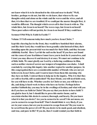 not know what it is to be drenched to the skin and near to death.” Well,
brother, perhaps we do not, but this we do know, that when we fix our
thoughts solelyand alone on the winds and the waves and the wives, and all
that, it is then that we are troubled. If we could put the master thought first, it
would be different. The thought which covers all is that Jesus is with us. The
winds blow, but Jesus is on board! The waves rage, but Jesus is on board!
These poorsailors will not perish, for Jesus is on board! If they could have
Sermon #1964 WhyIs Faith So Feeble? 7
Volume 33 Tell someone todayhow much you love Jesus Christ. 7
kept this cheering fact to the front, they would have banished their alarms,
and like their Lord, they would have been grandly calm Instead of that, their
brooding upon the present trial was too much for their faith, and they became
childishly fearful. Have I yet hit the nail on the head? If you have not found
out the cause of your fearfulness I must leave you to look for it yourselves, and
I trust you may discoverit and destroyit at once. We must not continue to be
of little faith. We must glorify our Lord by a believing confidence in Him,
such as neither storm of sorrow nor tempest of temptation can shake. Ishall
conclude by carrying this inquiry into another region for another purpose. In
this congregationthere are a considerable number of friends who are not yet
believers in Jesus Christ, and I want to know from them this morning why
they have no faith. I entreat them to help me in the inquiry, Why it is that they
are still so fearful, still so undecided? My dear friend, you will need faith soon,
for you will have to die. Whether you live in Christ or not, you will have to
die, and dying is hard work to those who have no Savior. Perhaps before
another Sabbath day you may be in the swellings ofJordan, and what will you
do if you have no faith in Christ? Do you say that you desire to have faith? I
am gladto hear it, but I should like to press this matter home, and to
ascertainwhetherthis desire is earnest, thorough, and hearty. Do you know
what it is that you desire? Are you in earnestto be saved? I do not mean, are
you in earnestto escape from hell? That I should think is very likely, if you
are in your senses,but are you in earnestto escape from sin? Do you want to
be saved from the power of evil? Do you desire to be made good, and obedient,
and true, and pure in life? If you do, then I would remind you that faith in
 
