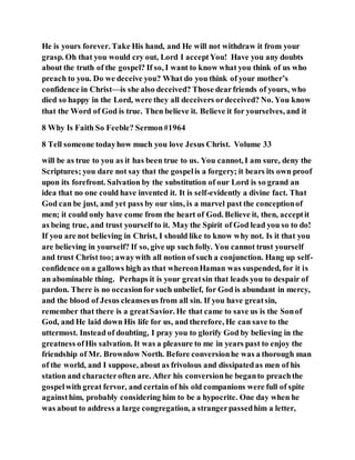 He is yours forever. Take His hand, and He will not withdraw it from your
grasp. Oh that you would cry out, Lord I acceptYou! Have you any doubts
about the truth of the gospel? If so, I want to know what you think of us who
preach to you. Do we deceive you? What do you think of your mother’s
confidence in Christ—is she also deceived? Those dearfriends of yours, who
died so happy in the Lord, were they all deceivers ordeceived? No. You know
that the Word of God is true. Then believe it. Believe it for yourselves, and it
8 Why Is Faith So Feeble? Sermon#1964
8 Tell someone todayhow much you love Jesus Christ. Volume 33
will be as true to you as it has been true to us. You cannot, I am sure, deny the
Scriptures; you dare not say that the gospelis a forgery; it bears its own proof
upon its forefront. Salvation by the substitution of our Lord is so grand an
idea that no one could have invented it. It is self-evidently a divine fact. That
God can be just, and yet pass by our sins, is a marvel past the conceptionof
men; it could only have come from the heart of God. Believe it, then, acceptit
as being true, and trust yourself to it. May the Spirit of God lead you so to do!
If you are not believing in Christ, I should like to know why not. Is it that you
are believing in yourself? If so, give up such folly. You cannot trust yourself
and trust Christ too; awaywith all notion of such a conjunction. Hang up self-
confidence on a gallows high as that whereonHaman was suspended, for it is
an abominable thing. Perhaps it is your greatsin that leads you to despair of
pardon. There is no occasionfor such unbelief, for God is abundant in mercy,
and the blood of Jesus cleansesus from all sin. If you have greatsin,
remember that there is a greatSavior. He that came to save us is the Sonof
God, and He laid down His life for us, and therefore, He can save to the
uttermost. Instead of doubting, I pray you to glorify God by believing in the
greatness ofHis salvation. It was a pleasure to me in years past to enjoy the
friendship of Mr. Brownlow North. Before conversionhe was a thorough man
of the world, and I suppose, about as frivolous and dissipatedas men of his
station and characteroften are. After his conversionhe beganto preachthe
gospelwith great fervor, and certain of his old companions were full of spite
againsthim, probably considering him to be a hypocrite. One day when he
was about to address a large congregation, a strangerpassedhim a letter,
 