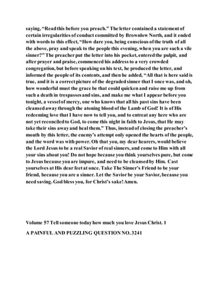 saying, “Readthis before you preach.” The letter contained a statementof
certain irregularities of conduct committed by Brownlow North, and it ended
with words to this effect, “How dare you, being conscious ofthe truth of all
the above, pray and speak to the people this evening, when you are such a vile
sinner?” The preacherput the letter into his pocket, enteredthe pulpit, and
after prayer and praise, commenced his address to a very crowded
congregation, but before speaking on his text, he produced the letter, and
informed the people of its contents, and then he added, “All that is here said is
true, and it is a correctpicture of the degradedsinner that I once was, and oh,
how wonderful must the grace be that could quicken and raise me up from
such a death in trespassesand sins, and make me what I appear before you
tonight, a vesselof mercy, one who knows that all his past sins have been
cleansedawaythrough the atoning blood of the Lamb of God! It is of His
redeeming love that I have now to tell you, and to entreat any here who are
not yet reconciledto God, to come this night in faith to Jesus, that He may
take their sins awayand heal them.” Thus, insteadof closing the preacher’s
mouth by this letter, the enemy’s attempt only opened the hearts of the people,
and the word was with power. Oh that you, my dear hearers, would believe
the Lord Jesus to be a real Savior of real sinners, and come to Him with all
your sins about you! Do not hope because you think yourselves pure, but come
to Jesus because youare impure, and need to be cleansedby Him. Cast
yourselves at His dear feetat once. Take The Sinner’s Friend to be your
friend, because you are a sinner. Let the Saviorbe your Savior, because you
need saving. God bless you, for Christ’s sake!Amen.
Volume 57 Tell someone todayhow much you love Jesus Christ. 1
A PAINFUL AND PUZZLING QUESTION NO. 3241
 