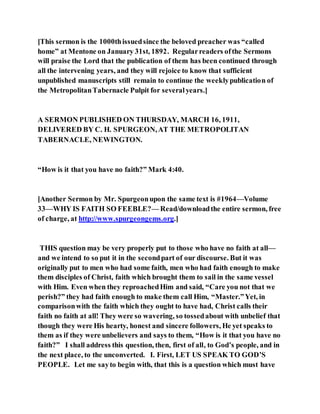 [This sermon is the 1000thissuedsince the beloved preacher was “called
home” at Mentone on January 31st, 1892. Regularreaders ofthe Sermons
will praise the Lord that the publication of them has been continued through
all the intervening years, and they will rejoice to know that sufficient
unpublished manuscripts still remain to continue the weeklypublication of
the MetropolitanTabernacle Pulpit for severalyears.]
A SERMON PUBLISHED ON THURSDAY, MARCH 16, 1911,
DELIVERED BY C. H. SPURGEON,AT THE METROPOLITAN
TABERNACLE, NEWINGTON.
“How is it that you have no faith?” Mark 4:40.
[Another Sermon by Mr. Spurgeonupon the same text is #1964—Volume
33—WHY IS FAITH SO FEEBLE?— Read/downloadthe entire sermon, free
of charge, at http://www.spurgeongems.org.]
THIS question may be very properly put to those who have no faith at all—
and we intend to so put it in the secondpart of our discourse. But it was
originally put to men who had some faith, men who had faith enough to make
them disciples of Christ, faith which brought them to sail in the same vessel
with Him. Even when they reproachedHim and said, “Care you not that we
perish?” they had faith enough to make them call Him, “Master.”Yet, in
comparisonwith the faith which they ought to have had, Christ calls their
faith no faith at all! They were so wavering, so tossedabout with unbelief that
though they were His hearty, honest and sincere followers, He yet speaks to
them as if they were unbelievers and says to them, “How is it that you have no
faith?” I shall address this question, then, first of all, to God’s people, and in
the next place, to the unconverted. I. First, LET US SPEAK TO GOD’S
PEOPLE. Let me sayto begin with, that this is a question which must have
 