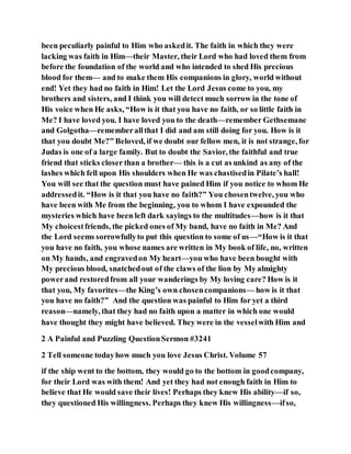 been peculiarly painful to Him who askedit. The faith in which they were
lacking was faith in Him—their Master, their Lord who had loved them from
before the foundation of the world and who intended to shed His precious
blood for them— and to make them His companions in glory, world without
end! Yet they had no faith in Him! Let the Lord Jesus come to you, my
brothers and sisters, and I think you will detect much sorrow in the tone of
His voice when He asks, “How is it that you have no faith, or so little faith in
Me? I have loved you. I have loved you to the death—remember Gethsemane
and Golgotha—rememberallthat I did and am still doing for you. How is it
that you doubt Me?” Beloved, if we doubt our fellow men, it is not strange, for
Judas is one of a large family. But to doubt the Savior, the faithful and true
friend that sticks closer than a brother— this is a cut as unkind as any of the
lashes which fell upon His shoulders when He was chastisedin Pilate’s hall!
You will see that the question must have pained Him if you notice to whom He
addressedit. “How is it that you have no faith?” You chosentwelve, you who
have been with Me from the beginning, you to whom I have expounded the
mysteries which have been left dark sayings to the multitudes—how is it that
My choicestfriends, the picked ones of My band, have no faith in Me? And
the Lord seems sorrowfullyto put this question to some of us—“How is it that
you have no faith, you whose names are written in My book of life, no, written
on My hands, and engravedon My heart—you who have been bought with
My precious blood, snatchedout of the claws of the lion by My almighty
powerand restoredfrom all your wanderings by My loving care? How is it
that you, My favorites—the King’s own chosencompanions— how is it that
you have no faith?” And the question was painful to Him for yet a third
reason—namely, that they had no faith upon a matter in which one would
have thought they might have believed. They were in the vesselwith Him and
2 A Painful and Puzzling QuestionSermon #3241
2 Tell someone todayhow much you love Jesus Christ. Volume 57
if the ship went to the bottom, they would go to the bottom in goodcompany,
for their Lord was with them! And yet they had not enough faith in Him to
believe that He would save their lives! Perhaps they knew His ability—if so,
they questioned His willingness. Perhaps they knew His willingness—ifso,
 