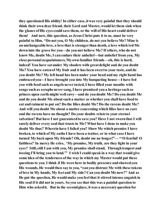 they questioned His ability! In either case, itwas very painful that they should
think their own dear friend, their Lord and Master, would let them sink when
the glance ofHis eyes could save them, or the will of His heart could deliver
them! And now, this question, as Jesus Christ puts it to us, must be very
painful to Him. “Do not you, O My children, do not you believe Me? Mine is
an unchangeable love, a love that is strongerthan death, a love which led Me
down into the grave for you—do you not believe Me? If others, who do not
know Me, doubt Me, I can endure their unbelief—but unbelief from you, My
close personalacquaintances, Myown familiar friends—oh, this is hard,
indeed! You have satunder My shadow with greatdelight and do you doubt
Me? You have eatenof My fruit and it has been sweetto your taste, and do
you doubt Me? My left hand has been under your head and my right hand has
embracedyou—I have brought you into My banqueting house—I have fed
you with food such as angels never tasted, I have filled your mouths with
songs suchas seraphs never sang, I have promised you a heritage such as
princes upon earth might well envy—and do you doubt Me? Do you doubt Me
and do you doubt Me about such a matter as whether you shall have food to
eat and raiment to put on? Do the lilies doubt Me? Do the ravens doubt Me?
And will you doubt Me about a matter concerning which lilies have no care
and the ravens have no thought? Do your doubts relate to your eternal
salvation? But have I not guaranteedto save you? Have I not swornthat I will
surely deliver every soul that trusts in Me? What have I done to make you
doubt Me thus? Wherein have I failed you? Show Me which promise I have
broken, to which of My oaths I have been a traitor, or in what case I have
turned My back upon My friends? Oh, doubt me no longer!”— “‘O fearful! O
faithless!’ In mercy He cries, ‘My promise, My truth, are they light in your
eyes? Still, still I am with you, My promise shall stand, Throughtempest and
tossing I’ll bring you to land.’” I wish I could speak in a way that would give
some idea of the tenderness of the way in which my Masterwould put these
questions to you. I think if He were here in bodily presence and showedyou
His wounds, He would then say to you, “canyou distrust Me with these tokens
of love in My hands, My feetand My side? Can you doubt Me now?” And as
He put the question, He would make you feel that it stirred intense anguish in
His soul if it did not in yours. So you see that this was a painful question to
Him who askedit. But in the secondplace, it was a necessaryquestion for
 