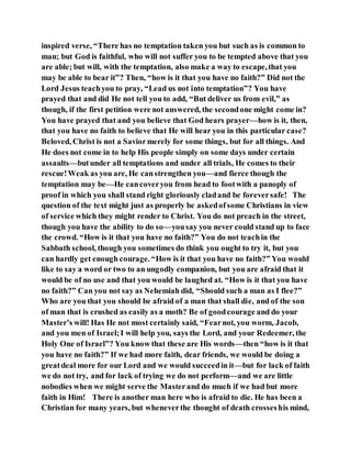inspired verse, “There has no temptation taken you but such as is common to
man; but God is faithful, who will not suffer you to be tempted above that you
are able; but will, with the temptation, also make a way to escape,that you
may be able to bear it”? Then, “how is it that you have no faith?” Did not the
Lord Jesus teachyou to pray, “Lead us not into temptation”? You have
prayed that and did He not tell you to add, “But deliver us from evil,” as
though, if the first petition were not answered, the secondone might come in?
You have prayed that and you believe that God hears prayer—how is it, then,
that you have no faith to believe that He will hear you in this particular case?
Beloved, Christ is not a Saviormerely for some things, but for all things. And
He does not come in to help His people simply on some days under certain
assaults—butunder all temptations and under all trials, He comes to their
rescue!Weak as you are, He canstrengthen you—and fierce though the
temptation may be—He cancoveryou from head to footwith a panoply of
proof in which you shall stand right gloriously cladand be foreversafe! The
question of the text might just as properly be askedofsome Christians in view
of service which they might render to Christ. You do not preach in the street,
though you have the ability to do so—yousay you never could stand up to face
the crowd. “How is it that you have no faith?” You do not teachin the
Sabbath school, though you sometimes do think you ought to try it, but you
can hardly get enough courage. “How is it that you have no faith?” You would
like to say a word or two to an ungodly companion, but you are afraid that it
would be of no use and that you would be laughed at. “How is it that you have
no faith?” Can you not say as Nehemiah did, “Should such a man as I flee?”
Who are you that you should be afraid of a man that shall die, and of the son
of man that is crushed as easily as a moth? Be of goodcourage and do your
Master’s will! Has He not most certainly said, “Fearnot, you worm, Jacob,
and you men of Israel;I will help you, says the Lord, and your Redeemer, the
Holy One of Israel”? You know that these are His words—then “how is it that
you have no faith?” If we had more faith, dear friends, we would be doing a
greatdeal more for our Lord and we would succeedin it—but for lack of faith
we do not try, and for lack of trying we do not perform—and we are little
nobodies when we might serve the Masterand do much if we had but more
faith in Him! There is another man here who is afraid to die. He has been a
Christian for many years, but wheneverthe thought of death crosseshis mind,
 