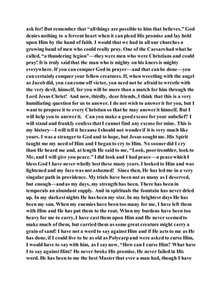 ask for! But remember that “allthings are possible to him that believes.” God
denies nothing to a fervent heart when it canplead His promise and lay hold
upon Him by the hand of faith. I would that we had in all our churches a
growing band of men who could really pray. One of the Caesarshad what he
called, “a thundering legion”—theywere men who were Christians and could
pray! It is truly saidthat the man who is mighty on his knees is mighty
everywhere. If you canconquer God in prayer—and that canbe done—you
can certainly conquer your fellow creatures. If, when wrestling with the angel
as Jacobdid, you cancome off victor, you need not be afraid to wrestle with
the very devil, himself, for you will be more than a match for him through the
Lord Jesus Christ! And now, thirdly, dear friends, I think that this is a very
humiliating question for us to answer. I do not wish to answerit for you, but I
want to propose it to every Christian so that he may answerit himself. But I
will help you to answerit. Can you make a goodexcuse for your unbelief? I
will stand and frankly confess thatI cannot find any excuse for mine. This is
my history—I will tell it because Ishould not wonderif it is very much like
yours. I was a strangerto God and to hope, but Jesus soughtme. His Spirit
taught me my need of Him and I beganto cry to Him. No soonerdid I cry
than He heard me and, at length He said to me, “Look, poortrembler, look to
Me, and I will give you peace.” Idid look and I had peace—a peacewhichI
bless God I have never wholly lostthese many years. I lookedto Him and was
lightened and my face was not ashamed! Since then, He has led me in a very
singular path in providence. My trials have been not as many as I deserved,
but enough—andas my days, my strength has been. There has been in
temporals an abundant supply. And in spirituals the fountain has never dried
up. In my darkestnights He has been my star. In my brightest days He has
been my sun. When my enemies have been too many for me, I have left them
with Him and He has put them to the rout. When my burdens have been too
heavy for me to carry, I have castthem upon Him and He never seemedto
make much of them, but carried them as some great creature might carry a
grain of sand! I have not a word to sayagainstHim and if He acts to me as He
has done, if I could live to be as old as Polycarpand were askedto curse Him,
I would have to saywith him, as I saynow, “How can I curse Him? What have
I to say againstHim? He never broke His promise. He never failed in His
word. He has been to me the best Masterthat ever a man had, though I have
 
